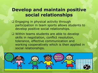 Develop and maintain positive
     social relationships
 Engaging in physical activity through
  participation in team sports allows students to
  develop positive social relationships.
 Within teams students are able to develop
  skills in negotiation, conflict resolution,
  tolerance, effective communication and
  working cooperatively which is then applied in
  social relationships.
 