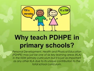 Why teach PDHPE in
  primary schools?
Personal Development, Health and Physical Education
(PDHPE) may just be one of six key learning areas (KLA)
in the NSW primary curriculum but it is just as important
 as any other KLA due to its unique contribution to the
                total school curriculum.
 