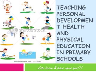 Teaching personal development health and physical education in Primary schools Lets learn & have some fun!!! 