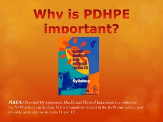 PDHPE (Personal Development, Health and Physical Education) is a subject in
the NSW school curriculum. It is a compulsory subject in the K-10 curriculum, and
available as an elective in years 11 and 12.
 