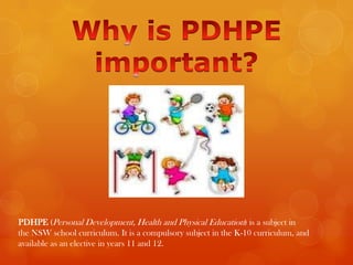 PDHPE (Personal Development, Health and Physical Education) is a subject in
the NSW school curriculum. It is a compulsory subject in the K-10 curriculum, and
available as an elective in years 11 and 12.
 