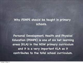  Why PDHPE should be taught in primary
schools.
Personal Development, Health and Physical
Education (PDHPE) is one of six ket learning
areas (KLA) in the NSW primary curriculum
and it is a very important KLA as it
contributes to the total school curriculum.
Tuesday, 14 May 13
 