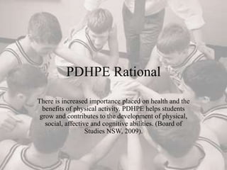 PDHPE Rational
There is increased importance placed on health and the
benefits of physical activity. PDHPE helps students
grow and contributes to the development of physical,
social, affective and cognitive abilities. (Board of
Studies NSW, 2009).
 