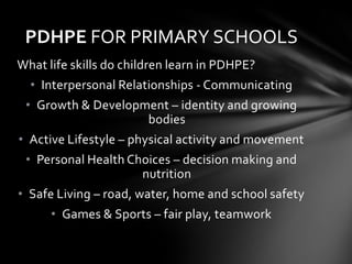 PDHPE FOR PRIMARY SCHOOLS
What life skills do children learn in PDHPE?
  • Interpersonal Relationships - Communicating
 • Growth & Development – identity and growing
                    bodies
• Active Lifestyle – physical activity and movement
 • Personal Health Choices – decision making and
                     nutrition
• Safe Living – road, water, home and school safety
      • Games & Sports – fair play, teamwork
 
