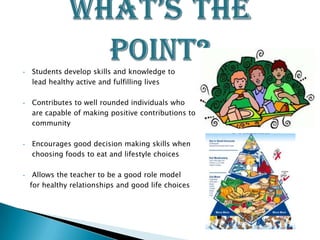 •   Students develop skills and knowledge to
    lead healthy active and fulfilling lives

•   Contributes to well rounded individuals who
    are capable of making positive contributions to their
    community

•   Encourages good decision making skills when
    choosing foods to eat and lifestyle choices

•    Allows the teacher to be a good role model
    for healthy relationships and good life choices
 