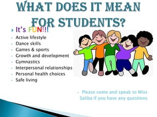    It’s FUN!!!
•   Active lifestyle
•   Dance skills
•   Games & sports
•   Growth and development
•   Gymnastics
•   Interpersonal relationships
•   Personal health choices
•   Safe living

                                  •    Please come and speak to Miss
                                      Saliba if you have any questions
 