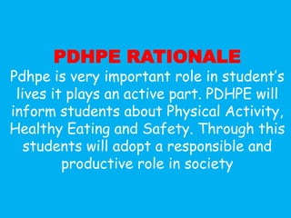 PDHPE RATIONALE
Pdhpe is very important role in student’s
 lives it plays an active part. PDHPE will
inform students about Physical Activity,
Healthy Eating and Safety. Through this
   students will adopt a responsible and
         productive role in society
 