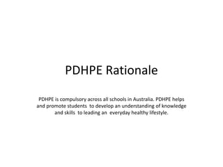 PDHPE Rationale
 PDHPE is compulsory across all schools in Australia. PDHPE helps
and promote students to develop an understanding of knowledge
       and skills to leading an everyday healthy lifestyle.
 