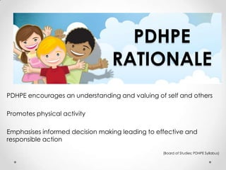 PDHPE
                                 RATIONALE
PDHPE encourages an understanding and valuing of self and others

Promotes physical activity

Emphasises informed decision making leading to effective and
responsible action

                                                 (Board of Studies; PDHPE Syllabus)
 