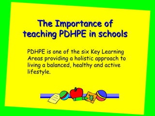 The Importance of
teaching PDHPE in schools
 PDHPE is one of the six Key Learning
 Areas providing a holistic approach to
 living a balanced, healthy and active
 lifestyle.
 