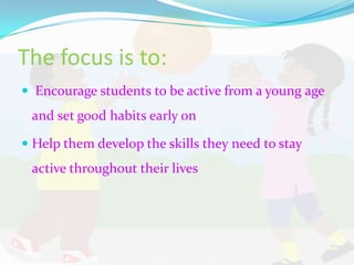 The focus is to:
 Encourage students to be active from a young age
 and set good habits early on

 Help them develop the skills they need to stay
 active throughout their lives
 