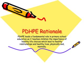 PDHPE Rationale
PDHPE leads a fundamental role in primary school
education as it teaches children the importance of
    healthy life choices which lead to healthy
  relationships and healthy lives, physically and,
                     mentally.
 