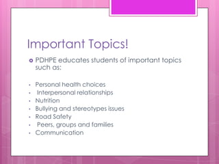 Important Topics!
   PDHPE educates students of important topics
    such as:

•   Personal health choices
•   Interpersonal relationships
•   Nutrition
•   Bullying and stereotypes issues
•   Road Safety
•   Peers, groups and families
•   Communication
 