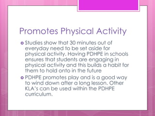 Promotes Physical Activity
 Studies show that 30 minutes out of
  everyday need to be set aside for
  physical activity. Having PDHPE in schools
  ensures that students are engaging in
  physical activity and this builds a habit for
  them to hold onto in the future
 PDHPE promotes play and is a good way
  to wind down after a long lesson. Other
  KLA’s can be used within the PDHPE
  curriculum.
 