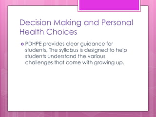 Decision Making and Personal
Health Choices
 PDHPE provides clear guidance for
 students, The syllabus is designed to help
 students understand the various
 challenges that come with growing up.
 