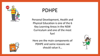 PDHPE
Personal Development, Health and
Physical Education is one of the 6
Key Learning Areas in the NSW
Curriculum and one of the most
fun!
Here are the main components of
PDHPE and some reasons we
should value it…
 