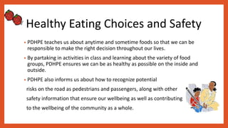 Healthy Eating Choices and Safety
• PDHPE teaches us about anytime and sometime foods so that we can be
responsible to make the right decision throughout our lives.
• By partaking in activities in class and learning about the variety of food
groups, PDHPE ensures we can be as healthy as possible on the inside and
outside.
• PDHPE also informs us about how to recognize potential
risks on the road as pedestrians and passengers, along with other
safety information that ensure our wellbeing as well as contributing
to the wellbeing of the community as a whole.
 