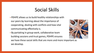 Social Skills
• PDHPE allows us to build healthy relationships with
our peers by learning about the importance of
cooperating, dealing with conflicts and how vital
communicating effectively is.
• By partaking in group-work, collaborative team
building sessions and trust games, PDHPE ensures
we have these social skills that are more and more important as
we develop.
 