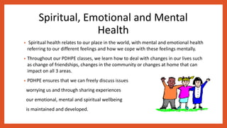 Spiritual, Emotional and Mental
Health
• Spiritual health relates to our place in the world, with mental and emotional health
referring to our different feelings and how we cope with these feelings mentally.
• Throughout our PDHPE classes, we learn how to deal with changes in our lives such
as change of friendships, changes in the community or changes at home that can
impact on all 3 areas.
• PDHPE ensures that we can freely discuss issues
worrying us and through sharing experiences
our emotional, mental and spiritual wellbeing
is maintained and developed.
 