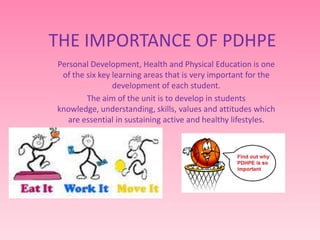 THE IMPORTANCE OF PDHPE
Personal Development, Health and Physical Education is one
of the six key learning areas that is very important for the
development of each student.
The aim of the unit is to develop in students
knowledge, understanding, skills, values and attitudes which
are essential in sustaining active and healthy lifestyles.
 