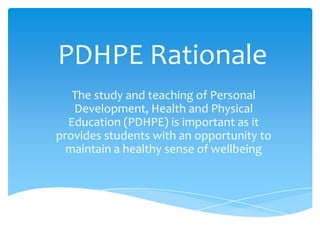 PDHPE Rationale
The study and teaching of Personal
Development, Health and Physical
Education (PDHPE) is important as it
provides students with an opportunity to
maintain a healthy sense of wellbeing
 