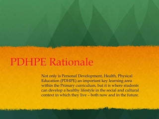 PDHPE Rationale
Not only is Personal Development, Health, Physical
Education (PDHPE) an important key learning area
within the Primary curriculum, but it is where students
can develop a healthy lifestyle in the social and cultural
context in which they live – both now and in the future.
 