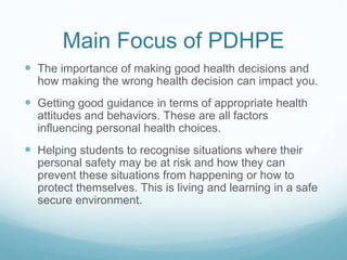 Main Focus of PDHPE
 The importance of making good health decisions and
how making the wrong health decision can impact you.
 Getting good guidance in terms of appropriate health
attitudes and behaviors. These are all factors
influencing personal health choices.
 Helping students to recognise situations where their
personal safety may be at risk and how they can
prevent these situations from happening or how to
protect themselves. This is living and learning in a safe
secure environment.
 