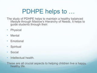 PDHPE helps to …
The study of PDHPE helps to maintain a healthy balanced
lifestyle through Maslow’s Hierarchy of Needs. It helps to
guide students through their:
• Physical
• Mental
• Emotional
• Spiritual
• Social
• Intellectual health.
These are all crucial aspects to helping children live a happy,
healthy life.
 