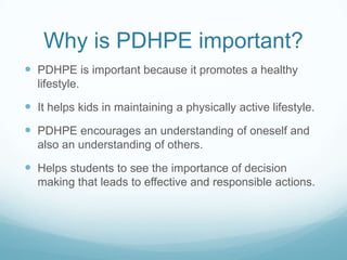 Why is PDHPE important?
 PDHPE is important because it promotes a healthy
lifestyle.
 It helps kids in maintaining a physically active lifestyle.
 PDHPE encourages an understanding of oneself and
also an understanding of others.
 Helps students to see the importance of decision
making that leads to effective and responsible actions.
 