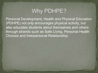 Personal Development, Health and Physical Education
(PDHPE) not only encourages physical activity, but
also educates students about themselves and others
through strands such as Safe Living, Personal Health
Choices and Interpersonal Relationship.
 