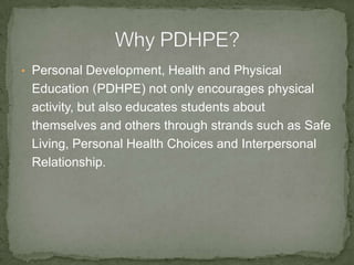 • Personal Development, Health and Physical
Education (PDHPE) not only encourages physical
activity, but also educates students about
themselves and others through strands such as Safe
Living, Personal Health Choices and Interpersonal
Relationship.
 