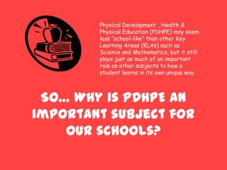 So… Why is PDHPE an
important subject for
our schools?
Physical Development , Health &
Physical Education (PDHPE) may seem
less “school-like” than other Key
Learning Areas (KLAs) such as
Science and Mathematics, but it still
plays just as much of an important
role as other subjects to how a
student learns in its own unique way.
 