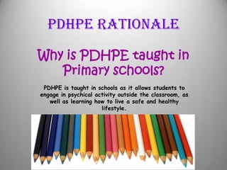PDHPE Rationale
Why is PDHPE taught in
Primary schools?
PDHPE is taught in schools as it allows students to
engage in psychical activity outside the classroom, as
well as learning how to live a safe and healthy
lifestyle.
 