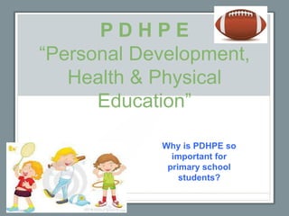 P D H P E
“Personal Development,
Health & Physical
Education”
Why is PDHPE so
important for
primary school
students?
 