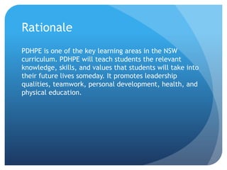 Rationale
PDHPE is one of the key learning areas in the NSW
curriculum. PDHPE will teach students the relevant
knowledge, skills, and values that students will take into
their future lives someday. It promotes leadership
qualities, teamwork, personal development, health, and
physical education.
 