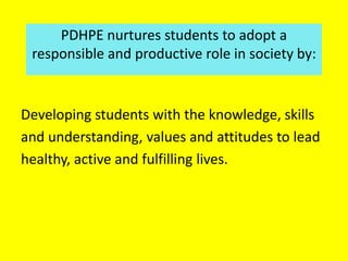 Developing students with the knowledge, skills
and understanding, values and attitudes to lead
healthy, active and fulfilling lives.
PDHPE nurtures students to adopt a
responsible and productive role in society by:
 