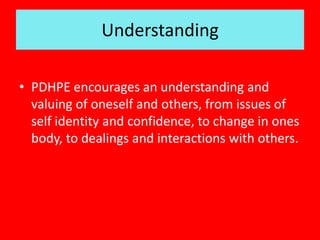 Understanding
• PDHPE encourages an understanding and
valuing of oneself and others, from issues of
self identity and confidence, to change in ones
body, to dealings and interactions with others.
 