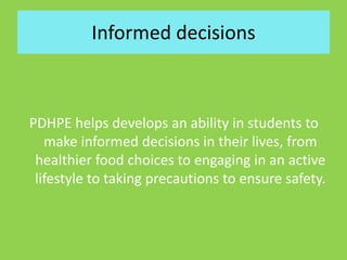 Informed decisions
PDHPE helps develops an ability in students to
make informed decisions in their lives, from
healthier food choices to engaging in an active
lifestyle to taking precautions to ensure safety.
 