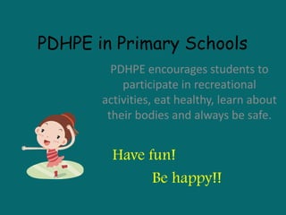 PDHPE in Primary Schools
PDHPE encourages students to
participate in recreational
activities, eat healthy, learn about
their bodies and always be safe.
Have fun!
Be happy!!
 