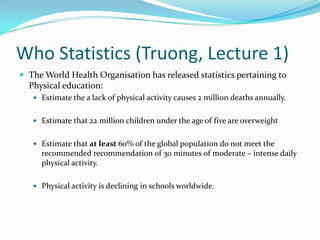 Who Statistics (Truong, Lecture 1)
 The World Health Organisation has released statistics pertaining to
Physical education:
 Estimate the a lack of physical activity causes 2 million deaths annually.
 Estimate that 22 million children under the age of five are overweight
 Estimate that at least 60% of the global population do not meet the
recommended recommendation of 30 minutes of moderate – intense daily
physical activity.
 Physical activity is declining in schools worldwide.
 