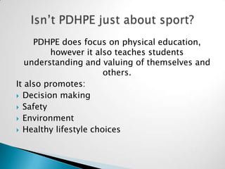 PDHPE does focus on physical education,
however it also teaches students
understanding and valuing of themselves and
others.
It also promotes:
Decision making
Safety
Environment
Healthy lifestyle choices