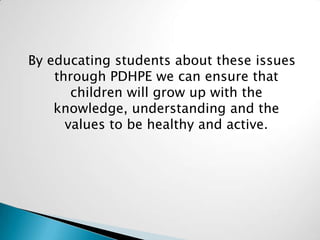 By educating students about these issues
through PDHPE we can ensure that
children will grow up with the
knowledge, understanding and the
values to be healthy and active.