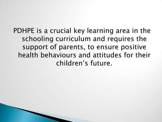 PDHPE is a crucial key learning area in the
schooling curriculum and requires the
support of parents, to ensure positive
health behaviours and attitudes for their
children’s future.