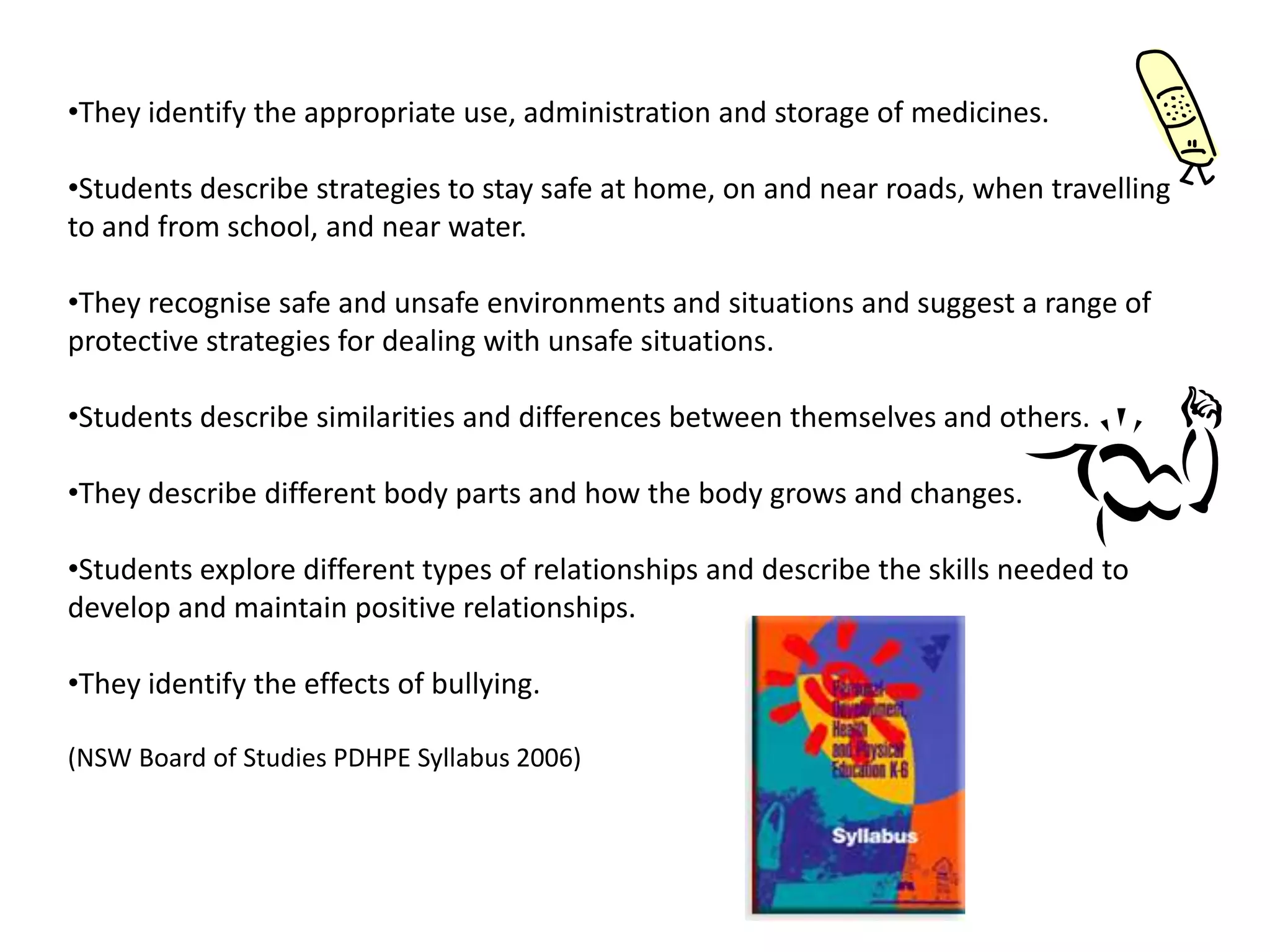 •They identify the appropriate use, administration and storage of medicines.
•Students describe strategies to stay safe at home, on and near roads, when travelling
to and from school, and near water.
•They recognise safe and unsafe environments and situations and suggest a range of
protective strategies for dealing with unsafe situations.
•Students describe similarities and differences between themselves and others.
•They describe different body parts and how the body grows and changes.
•Students explore different types of relationships and describe the skills needed to
develop and maintain positive relationships.

•They identify the effects of bullying.
(NSW Board of Studies PDHPE Syllabus 2006)

 