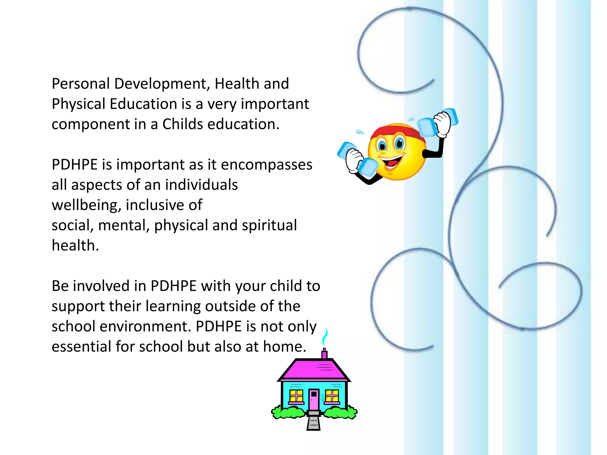 Personal Development, Health and
Physical Education is a very important
component in a Childs education.

PDHPE is important as it encompasses
all aspects of an individuals
wellbeing, inclusive of
social, mental, physical and spiritual
health.
Be involved in PDHPE with your child to
support their learning outside of the
school environment. PDHPE is not only
essential for school but also at home.

 