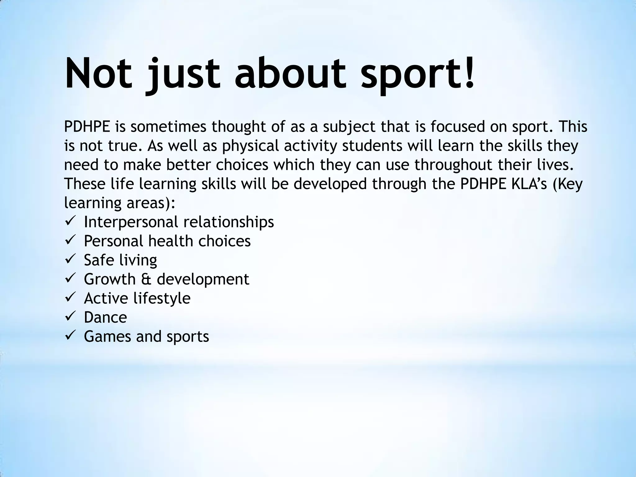 Not just about sport!
PDHPE is sometimes thought of as a subject that is focused on sport. This
is not true. As well as physical activity students will learn the skills they
need to make better choices which they can use throughout their lives.
These life learning skills will be developed through the PDHPE KLA’s (Key
learning areas):
 Interpersonal relationships
 Personal health choices
 Safe living
 Growth & development
 Active lifestyle
 Dance
 Games and sports

 