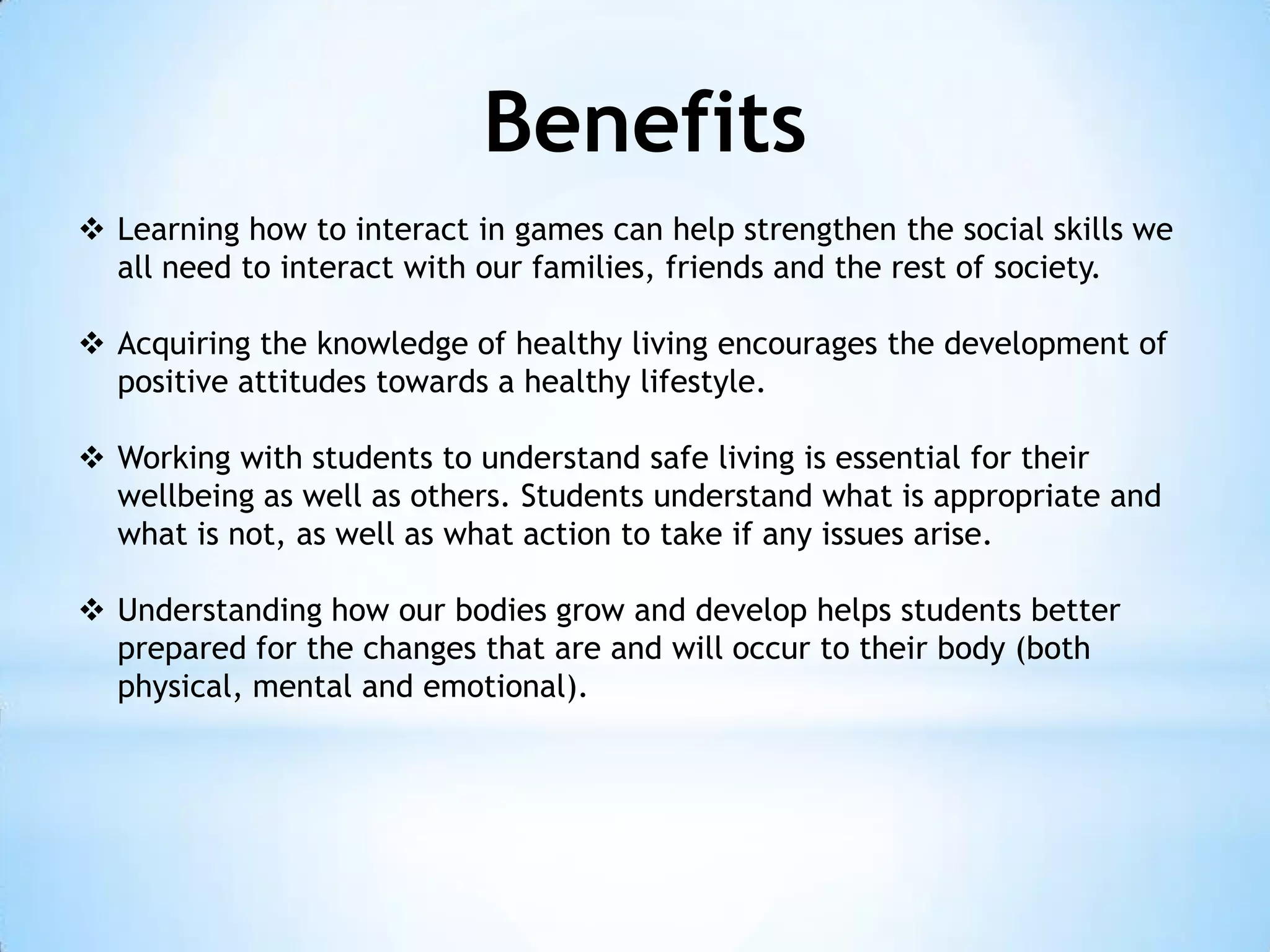 Benefits
 Learning how to interact in games can help strengthen the social skills we
all need to interact with our families, friends and the rest of society.
 Acquiring the knowledge of healthy living encourages the development of
positive attitudes towards a healthy lifestyle.

 Working with students to understand safe living is essential for their
wellbeing as well as others. Students understand what is appropriate and
what is not, as well as what action to take if any issues arise.
 Understanding how our bodies grow and develop helps students better
prepared for the changes that are and will occur to their body (both
physical, mental and emotional).

 