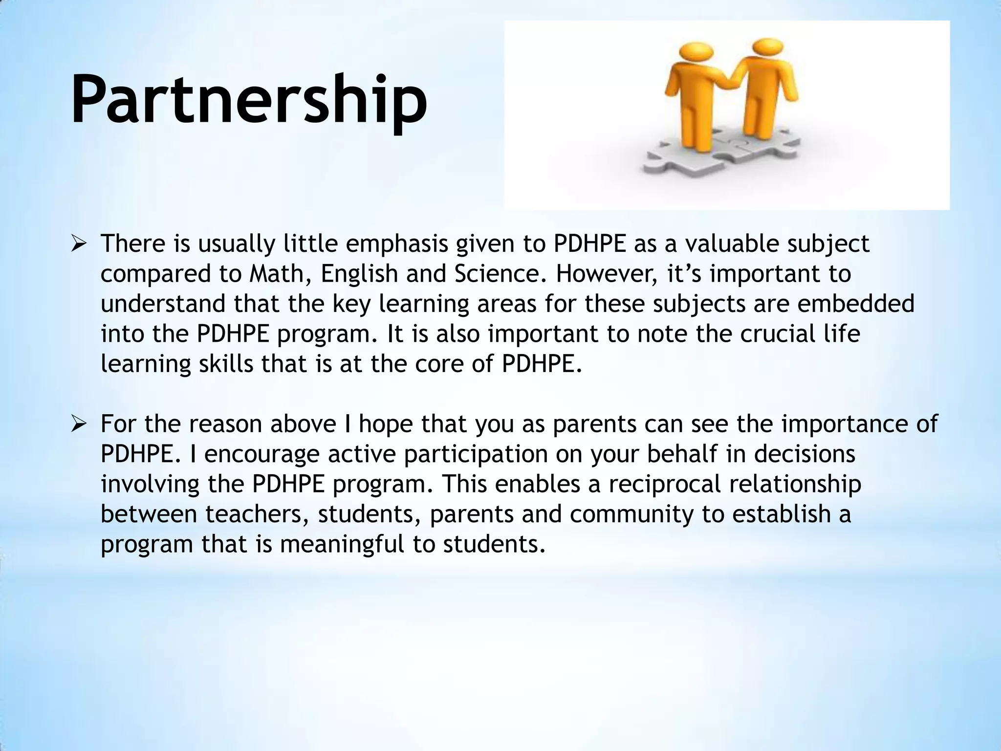 Partnership
 There is usually little emphasis given to PDHPE as a valuable subject
compared to Math, English and Science. However, it’s important to
understand that the key learning areas for these subjects are embedded
into the PDHPE program. It is also important to note the crucial life
learning skills that is at the core of PDHPE.
 For the reason above I hope that you as parents can see the importance of
PDHPE. I encourage active participation on your behalf in decisions
involving the PDHPE program. This enables a reciprocal relationship
between teachers, students, parents and community to establish a
program that is meaningful to students.

 