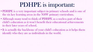 PDHPE is important:
• PDHPE is a very important subject in primary schools and is one of
the six key learning areas in the NSW primary curriculum.
• Although many tend to think of PDHPE as a useless part of their
child’s education as it won’t benefit their educational achievements
in their later years of school.
• It is actually the backbone of your child’s education as it helps them
identify who they are as individuals in the world.

 