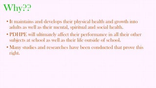 Why??
• It maintains and develops their physical health and growth into
adults as well as their mental, spiritual and social health.
• PDHPE will ultimately affect their performance in all their other
subjects at school as well as their life outside of school.
• Many studies and researches have been conducted that prove this
right.

 